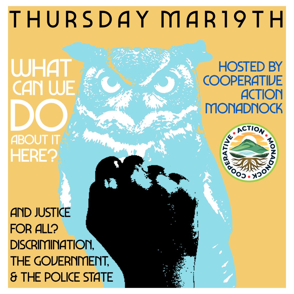 Orange poster with light blue owl and black fist print on top. Thursday, March 19th, What Can We Do About It Here? Hosted by Cooperative Action Monadnock, And Justice for all? Discrimination, the government & the police state.