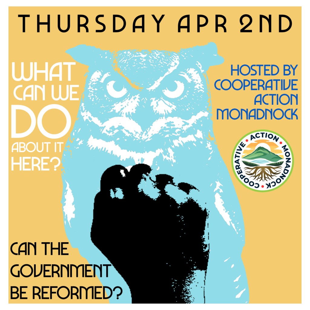 Yellow flyer with light blue owl with a print of a black fist on top. Thursday April 2nd, What Can We do about it here? Hosted by Cooperative Action Monadnock. Can the Government be reformed?