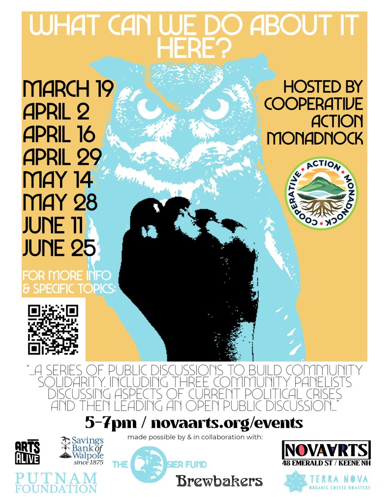 Orange Poster with light-blue owl and black print fist on top. What Can We Do About It Here? Hosted by Cooperative Action Monadnock. March 19, April 2, April 16, April 29, May 14, May 28, June 11, June 25. For more info & specific topics [QR code to this page]. A series of public discussions to build community solidarity. Including three community panelists discussing aspects of current political crises and then leading an open public discussion. 5-7 pm. novaarts.org/events