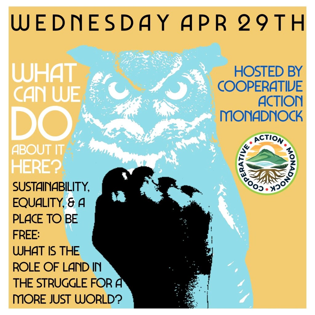Yellow flyer with light blue owl with a print of a black fist on top. Wednesday April 29th, What Can We do about it here? Hosted by Cooperative Action Monadnock. Sustainability, Equality, and a Place to Be Free: What is the role of land in the struggle for a more just world?